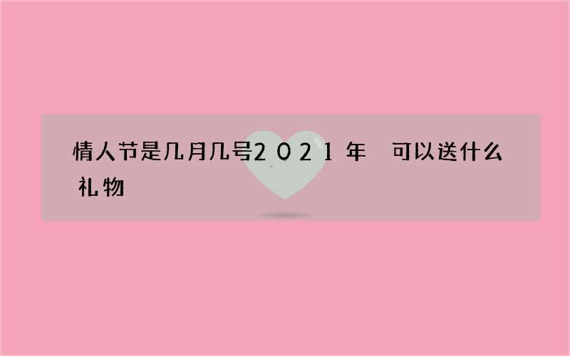 情人节是几月几号2021年 可以送什么礼物